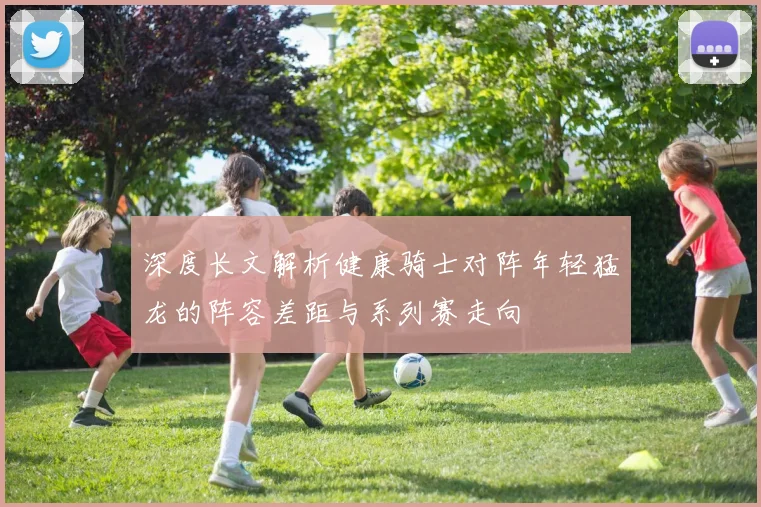 深度长文解析健康骑士对阵年轻猛龙的阵容差距与系列赛走向