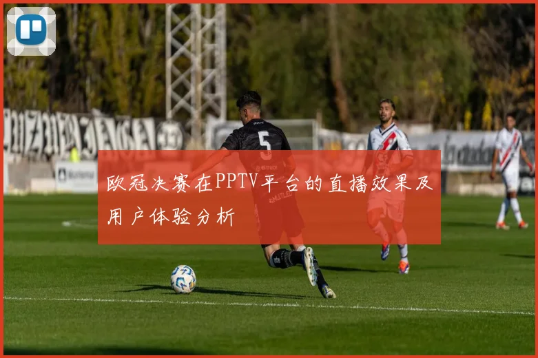 欧冠决赛在PPTV平台的直播效果及用户体验分析
