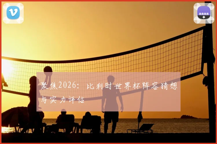聚焦2026：比利时世界杯阵容猜想与实力评估